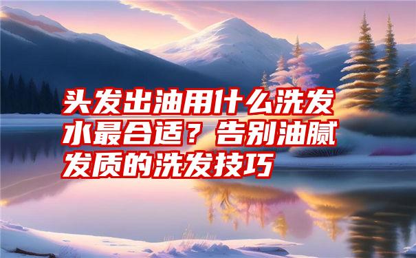 头发出油用什么洗发水最合适？告别油腻发质的洗发技巧