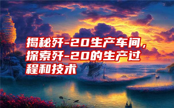 揭秘歼-20生产车间，探索歼-20的生产过程和技术