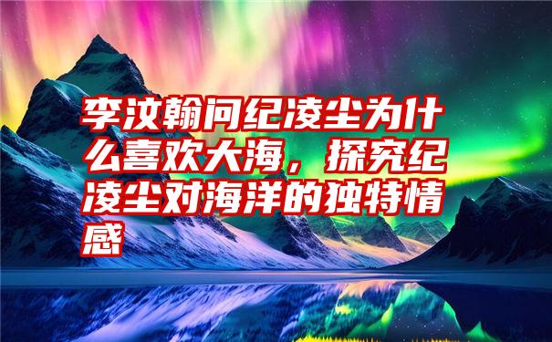 李汶翰问纪凌尘为什么喜欢大海，探究纪凌尘对海洋的独特情感