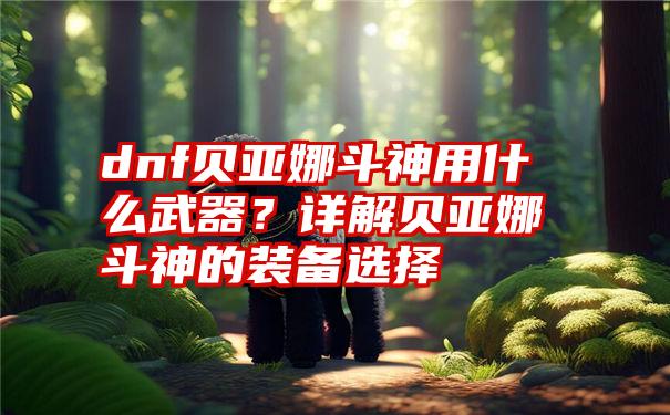 dnf贝亚娜斗神用什么武器？详解贝亚娜斗神的装备选择