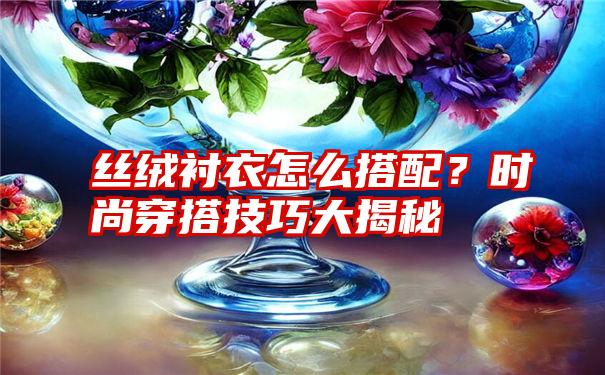 丝绒衬衣怎么搭配？时尚穿搭技巧大揭秘