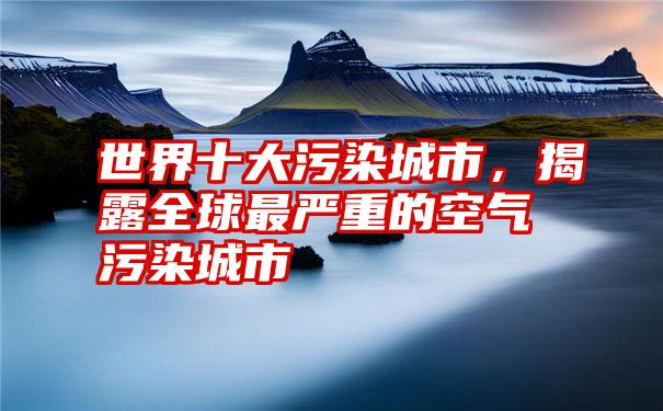 世界十大污染城市，揭露全球最严重的空气污染城市