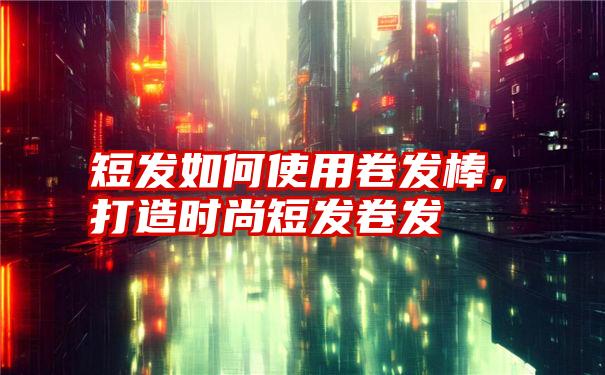 短发如何使用卷发棒，打造时尚短发卷发