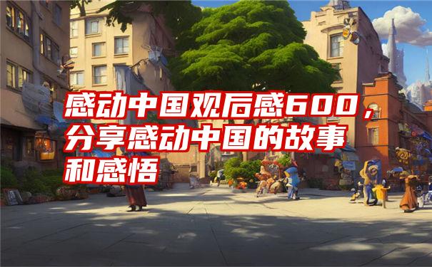 感动中国观后感600,分享感动中国的故事和感悟