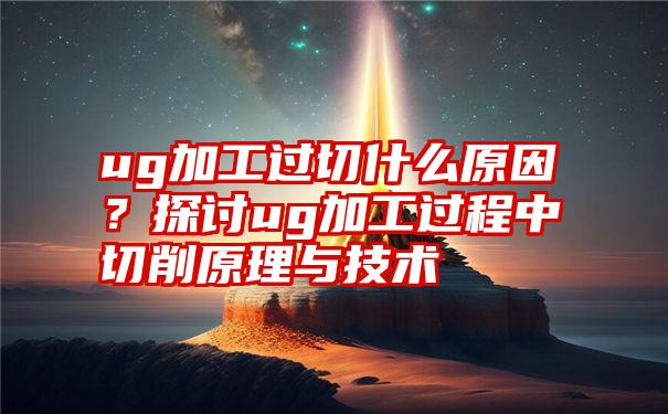 ug加工过切什么原因？探讨ug加工过程中切削原理与技术