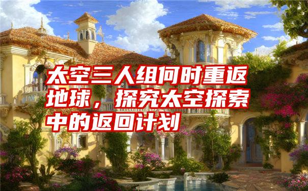 太空三人组何时重返地球,探究太空探索中的返回计划