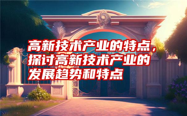 高新技术产业的特点，探讨高新技术产业的发展趋势和特点