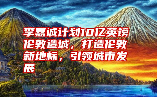 李嘉诚计划10亿英镑伦敦造城，打造伦敦新地标，引领城市发展