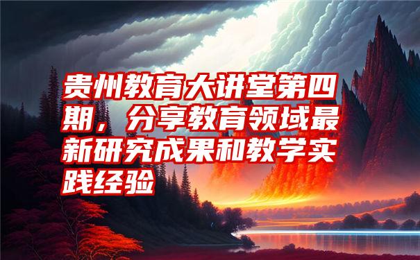 贵州教育大讲堂第四期，分享教育领域最新研究成果和教学实践经验