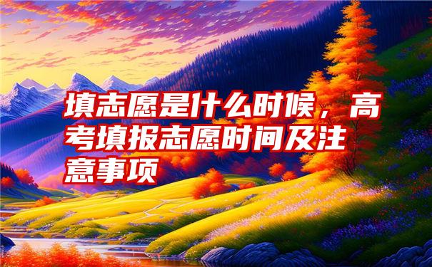 填志愿是什么时候，高考填报志愿时间及注意事项