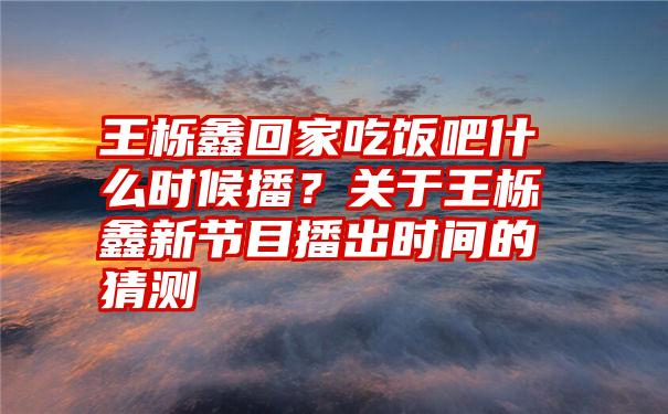 王栎鑫回家吃饭吧什么时候播？关于王栎鑫新节目播出时间的猜测