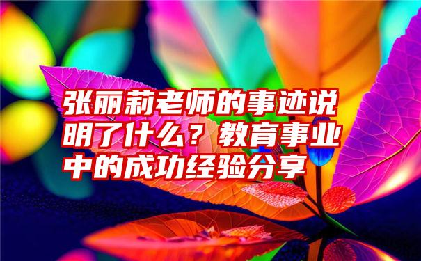 张丽莉老师的事迹说明了什么？教育事业中的成功经验分享