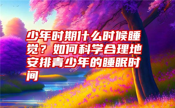 少年时期什么时候睡觉？如何科学合理地安排青少年的睡眠时间