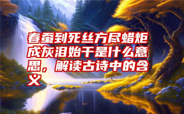 春蚕到死丝方尽蜡炬成灰泪始干是什么意思，解读古诗中的含义