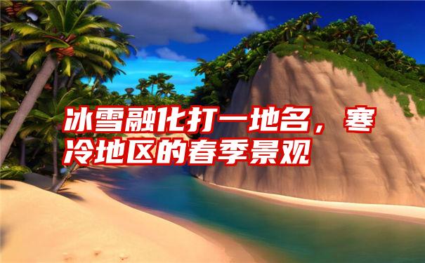 冰雪融化打一地名，寒冷地区的春季景观