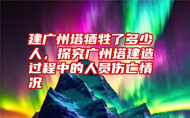 建广州塔牺牲了多少人，探究广州塔建造过程中的人员伤亡情况