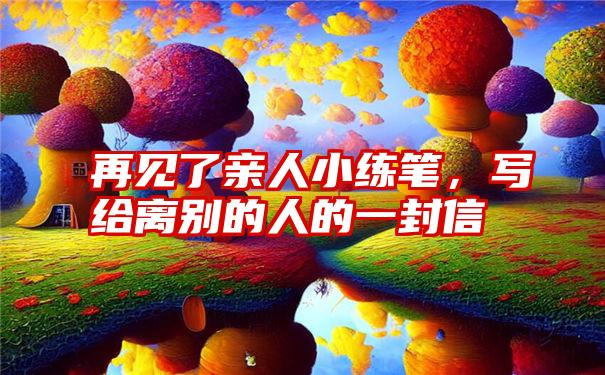 再见了亲人小练笔，写给离别的人的一封信