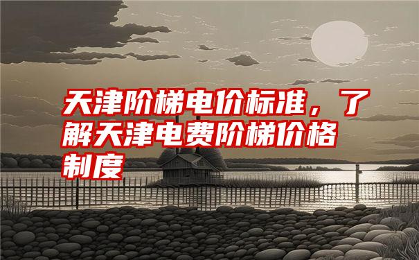 天津阶梯电价标准，了解天津电费阶梯价格制度