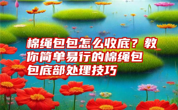 棉绳包包怎么收底？教你简单易行的棉绳包包底部处理技巧