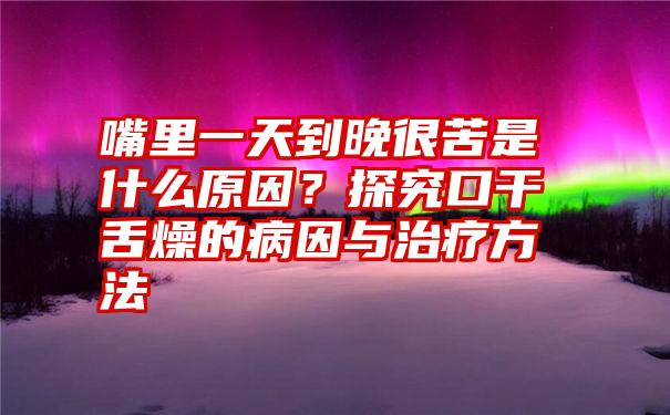 嘴里一天到晚很苦是什么原因？探究口干舌燥的病因与治疗方法