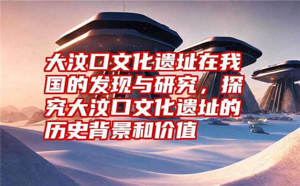 大汶口文化遗址在我国的发现与研究，探究大汶口文化遗址的历史背景和价值