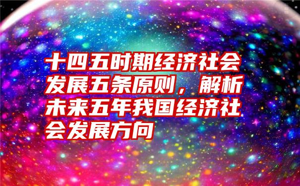 十四五时期经济社会发展五条原则，解析未来五年我国经济社会发展方向