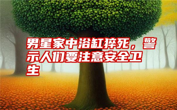 男星家中浴缸猝死,警示人们要注意安全卫生