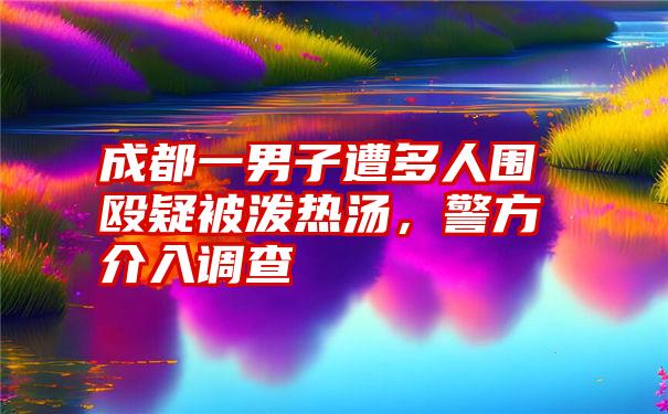 成都一男子遭多人围殴疑被泼热汤，警方介入调查