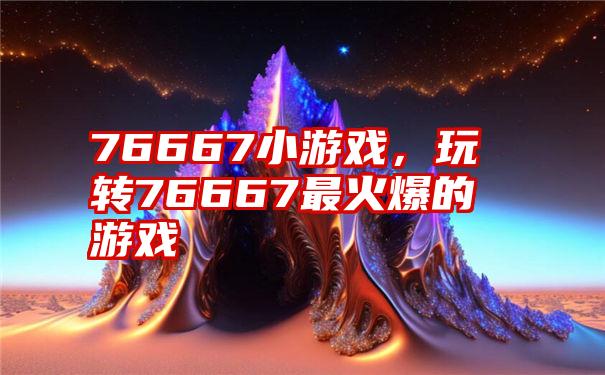 76667小游戏，玩转76667最火爆的游戏