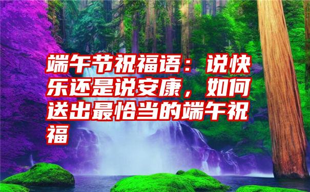 端午节祝福语：说快乐还是说安康，如何送出最恰当的端午祝福