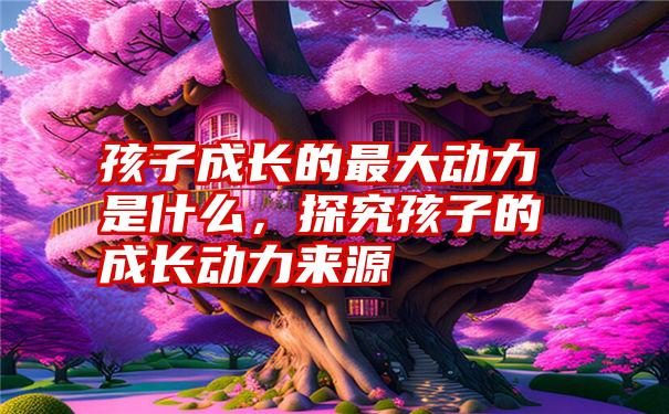 孩子成长的最大动力是什么,探究孩子的成长动力来源