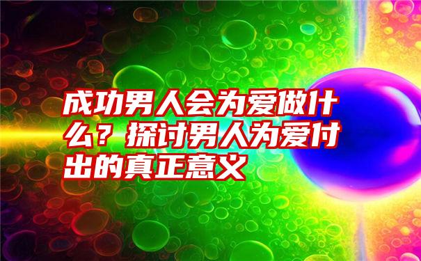 成功男人会为爱做什么？探讨男人为爱付出的真正意义