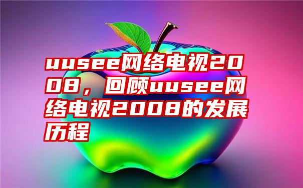 uusee网络电视2008，回顾uusee网络电视2008的发展历程