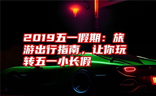 2019五一假期:旅游出行指南,让你玩转五一小长假