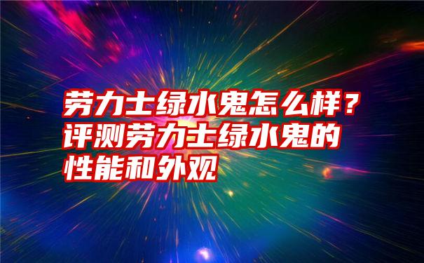 劳力士绿水鬼怎么样？评测劳力士绿水鬼的性能和外观