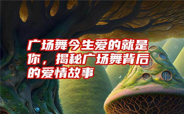 广场舞今生爱的就是你,揭秘广场舞背后的爱情故事