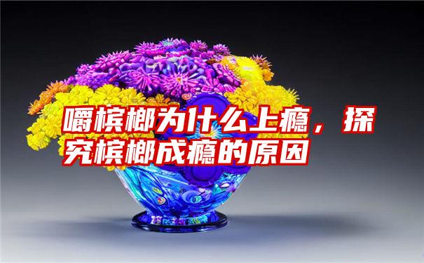 嚼槟榔为什么上瘾，探究槟榔成瘾的原因