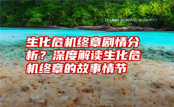 生化危机终章剧情分析？深度解读生化危机终章的故事情节