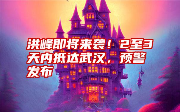 洪峰即将来袭！2至3天内抵达武汉，预警发布