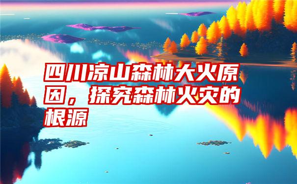 四川凉山森林大火原因，探究森林火灾的根源