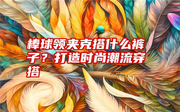 棒球领夹克搭什么裤子？打造时尚潮流穿搭