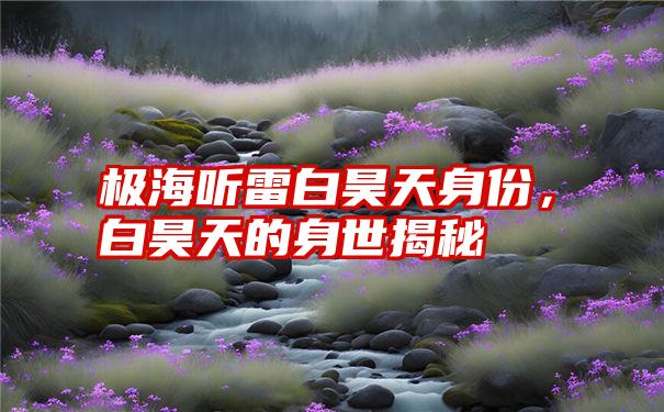 极海听雷白昊天身份，白昊天的身世揭秘