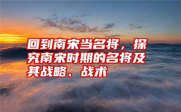 回到南宋当名将，探究南宋时期的名将及其战略、战术