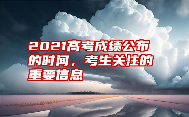 2021高考成绩公布的时间，考生关注的重要信息