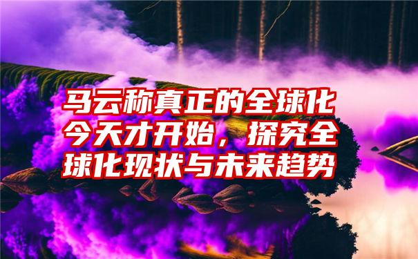 马云称真正的全球化今天才开始，探究全球化现状与未来趋势