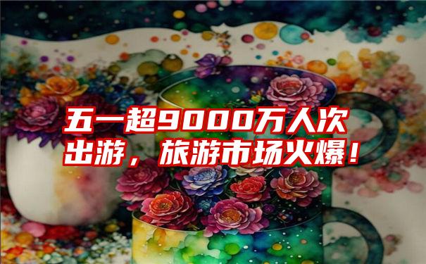 五一超9000万人次出游，旅游市场火爆！