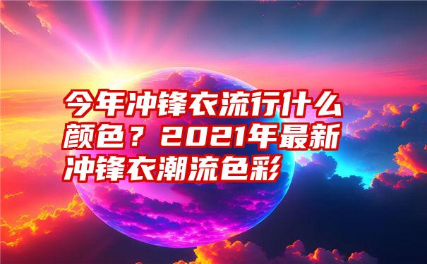 今年冲锋衣流行什么颜色？2021年最新冲锋衣潮流色彩