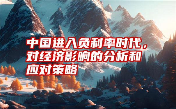 中国进入负利率时代,对经济影响的分析和应对策略