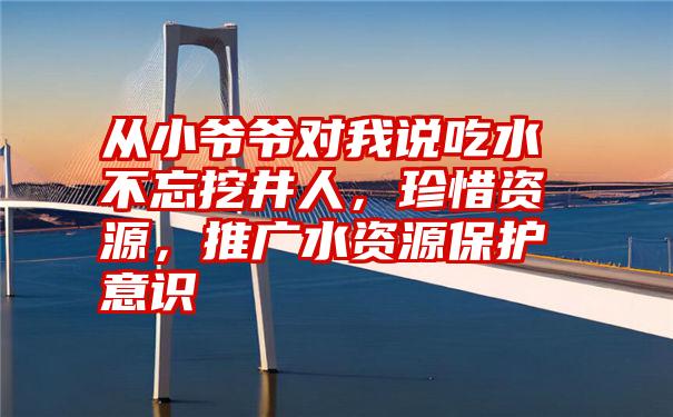 从小爷爷对我说吃水不忘挖井人，珍惜资源，推广水资源保护意识