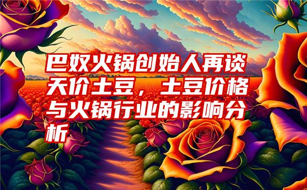 巴奴火锅创始人再谈天价土豆，土豆价格与火锅行业的影响分析